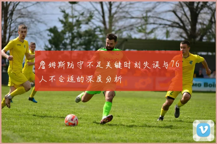 詹姆斯防守不足关键时刻失误与76人不合适的深度分析