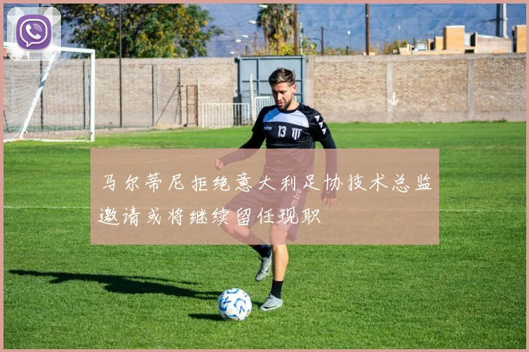 马尔蒂尼拒绝意大利足协技术总监邀请或将继续留任现职