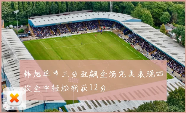 韩旭单节三分狂飙全场完美表现四投全中轻松斩获12分