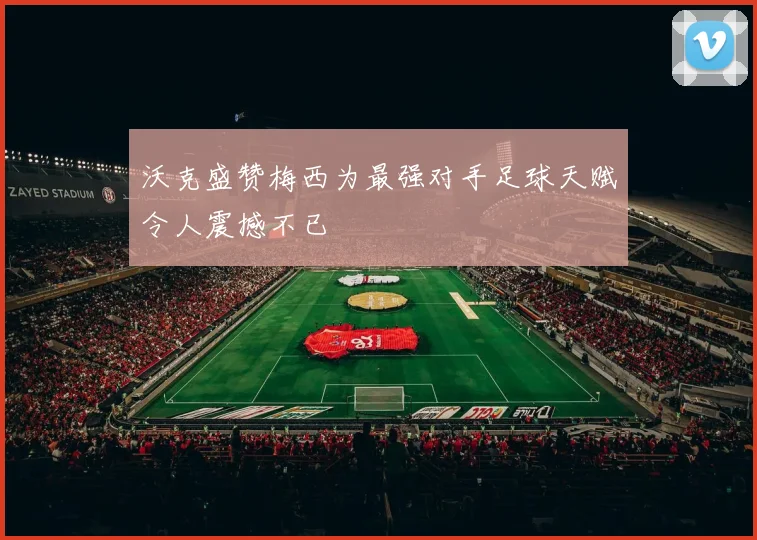 沃克盛赞梅西为最强对手足球天赋令人震撼不已