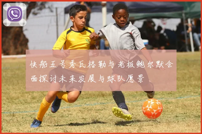 快船五号秀瓦格勒与老板鲍尔默会面探讨未来发展与球队愿景