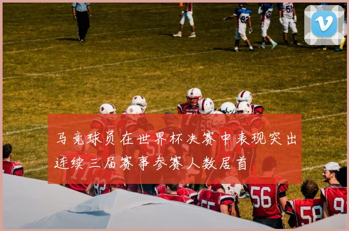 马竞球员在世界杯决赛中表现突出连续三届赛事参赛人数居首
